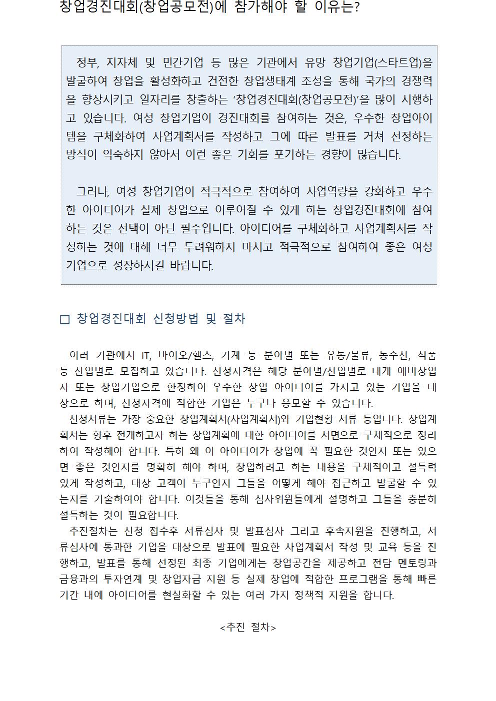 창업경진대회(창업공모전)에 참가해야 할 이유는?정부, 지자체 및 민간기업 등 많은 기관에서 유망 창업기업(스타트업)을 발굴하여 창업을 활성화하고 건전한 창업생태계 조성을 통해 국가의 경쟁력을 향상시키고 일자리를 창출하는 ‘창업경진대회(창업공모전)’을 많이 시행하고 있습니다. 여성 창업기업이 경진대회를 참여하는 것은, 우수한 창업아이템을 구체화하여 사업계획서를 작성하고 그에 따른 발표를 거쳐 선정하는 방식이 익숙하지 않아서 이런 좋은 기회를 포기하는 경향이 많습니다. 그러나, 여성 창업기업이 적극적으로 참여하여 사업역량을 강화하고 우수한 아이디어가 실제 창업으로 이루어질 수 있게 하는 창업경진대회에 참여하는 것은 선택이 아닌 필수입니다. 아이디어를 구체화하고 사업계획서를 작성하는 것에 대해 너무 두려워하지 마시고 적극적으로 참여하여 좋은 여성기업으로 성장하시길 바랍니다.창업경진대회 신청방법 및 절차 여러 기관에서 IT, 바이오/헬스, 기계 등 분야별 또는 유통/물류, 농수산, 식품 등 산업별로 모집하고 있습니다. 신청자격은 해당 분야별/산업별로 대개 예비창업자 또는 창업기업으로 한정하여 우수한 창업 아이디어를 가지고 있는 기업을 대상으로 하며, 신청자격에 적합한 기업은 누구나 응모할 수 있습니다. 신청서류는 가장 중요한 창업계획서(사업계획서)와 기업현황 서류 등입니다. 창업계획서는 향후 전개하고자 하는 창업계획에 대한 아이디어를 서면으로 구체적으로 정리하여 작성해야 합니다. 특히 왜 이 아이디어가 창업에 꼭 필요한 것인지 또는 있으면 좋은 것인지를 명확히 해야 하며, 창업하려고 하는 내용을 구체적이고 설득력 있게 작성하고, 대상 고객이 누구인지 그들을 어떻게 해야 접근하고 발굴할 수 있는지를 기술하여야 합니다. 이것들을 통해 심사위원들에게 설명하고 그들을 충분히 설득하는 것이 필요합니다. 추진절차는 신청 접수후 서류심사 및 발표심사 그리고 후속지원을 진행하고, 서류심사에 통과한 기업을 대상으로 발표에 필요한 사업계획서 작성 및 교육 등을 진행하고, 발표를 통해 선정된 최종 기업에게는 창업공간을 제공하고 전담 멘토링과 금융과의 투자연계 및 창업자금 지원 등 실제 창업에 적합한 프로그램을 통해 빠른 기간 내에 아이디어를 현실화할 수 있는 여러 가지 정책적 지원을 합니다.<추진 절차>