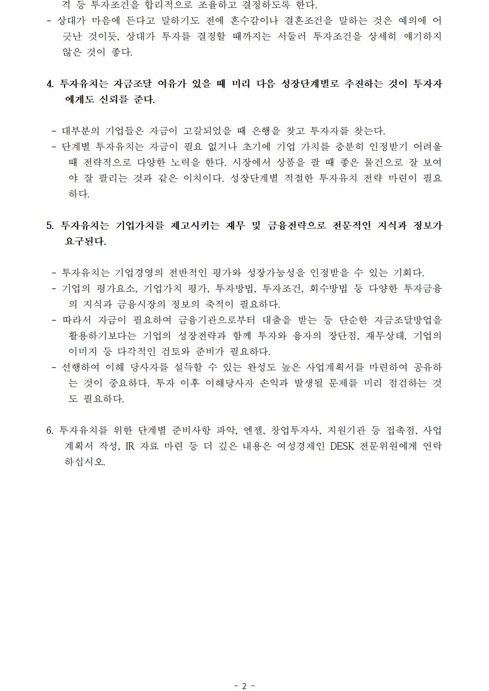 격 등 투자조건을 합리적으로 조율하고 결정하도록 한다.- 상대가 마음에 든다고 말하기도 전에 혼수감이나 결혼조건을 말하는 것은 예의에 어긋난 것이듯, 상대가 투자를 결정할 때까지는 서둘러 투자조건을 상세히 얘기하지 않은 것이 좋다.4. 투자유치는 자금조달 여유가 있을 때 미리 다음 성장단계별로 추진하는 것이 투자자에게도 신뢰를 준다. - 대부분의 기업들은 자금이 고갈되었을 때 은행을 찾고 투자자를 찾는다. - 단계별 투자유치는 자금이 필요 없거나 초기에 기업 가치를 충분히 인정받기 어려울 때 전략적으로 다양한 노력을 한다. 시장에서 상품을 팔 때 좋은 물건으로 잘 보여야 잘 팔리는 것과 같은 이치이다. 성장단계별 적절한 투자유치 전략 마련이 필요하다.5. 투자유치는 기업가치를 제고시키는 재무 및 금융전략으로 전문적인 지식과 정보가 요구된다. - 투자유치는 기업경영의 전반적인 평가와 성장가능성을 인정받을 수 있는 기회다. - 기업의 평가요소, 기업가치 평가, 투자방법, 투자조건, 회수방법 등 다양한 투자금융의 지식과 금융시장의 정보의 축적이 필요하다. - 따라서 자금이 필요하여 금융기관으로부터 대출을 받는 등 단순한 자금조달방업을 활용하기보다는 기업의 성장전략과 함께 투자와 융자의 장단점, 재무상태, 기업의 이미지 등 다각적인 검토와 준비가 필요하다. - 선행하여 이해 당사자를 설득할 수 있는 완성도 높은 사업계획서를 마련하여 공유하는 것이 중요하다. 투자 이후 이해당사자 손익과 발생될 문제를 미리 점검하는 것도 필요하다.6. 투자유치를 위한 단계별 준비사항 파악, 엔젤, 창업투자사, 지원기관 등 접촉점, 사업계획서 작성, IR 자료 마련 등 더 깊은 내용은 여성경제인 DESK 전문위원에게 연락하십시오.ㅣㅣ