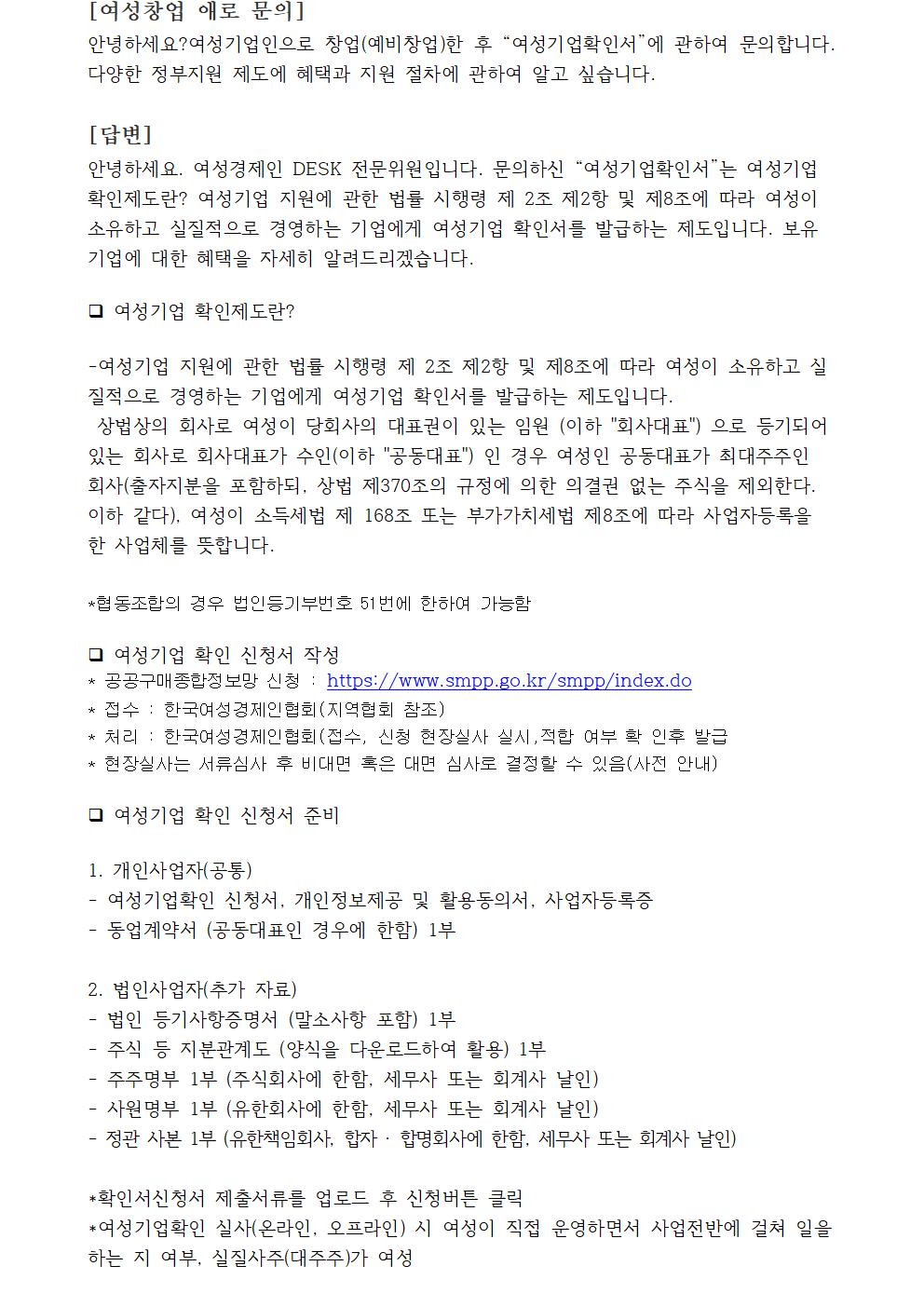 [여성창업 애로 문의] 안녕하세요?여성기업인으로 창업(예비창업)한 후 “여성기업확인서”에 관하여 문의합니다. 다양한 정부지원 제도에 혜택과 지원 절차에 관하여 알고 싶습니다. [답변]안녕하세요. 여성경제인 DESK 전문위원입니다. 문의하신 “여성기업확인서”는 여성기업 확인제도란? 여성기업 지원에 관한 법률 시행령 제 2조 제2항 및 제8조에 따라 여성이 소유하고 실질적으로 경영하는 기업에게 여성기업 확인서를 발급하는 제도입니다. 보유기업에 대한 혜택을 자세히 알려드리겠습니다.여성기업 확인제도란?-여성기업 지원에 관한 법률 시행령 제 2조 제2항 및 제8조에 따라 여성이 소유하고 실질적으로 경영하는 기업에게 여성기업 확인서를 발급하는 제도입니다. 상법상의 회사로 여성이 당회사의 대표권이 있는 임원 (이하 