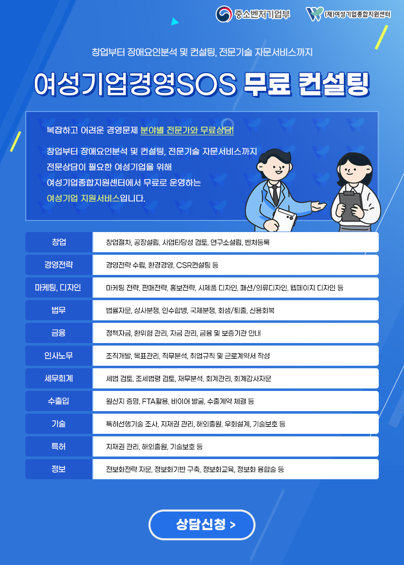 창업부터 장애요인분석 및 컨설팅, 전문기술 자문서비스까지 여성기업경영SOS 무료 컨설팅, 복잡하고 어려운 경영문제 분야별 전문가와 무료상담! 창업부터 장애요인분석 및 컨설팅, 전문기술 자문서비스까지 전문상담이 필요한 여성기업을 위해 여성기업종합지원센터에서 무료로 운영하는 여성기업 지원서비스입니다. -창업 : 창업절차, 공장설립, 사업타당성 검토,연구소 설립, 벤처등록 -경영전략 :경영전략 수립,환경경영, CSR컨설팅 등 -마케팅,디자인 : 마케팅 전략,판매전략,홍보전략,시제품 디자인,패션/의류디자인,웹페이지 디자인 등 -법무 : 법률자문, 상사분쟁,인수합병,국제분쟁,회생/퇴출,신용회복 -금융 : 정책자금,환위험 관리,자금 관리, 금융 및 보증기관 안내 -인사노무 : 조직개발,목표관리,직무분석,취업규칙 및 근로계약서 작성 -세무회계 : 세법 검토, 조세법령 검토, 재무분석, 회계관리, 회계감사자문 - 수출입 : 원산지 증명, FTA활용, 바이어 발굴, 수출계약 체결 등 -기술 : 특허선행기술 조사, 지재권 관리, 해외출원, 우회설계, 기술보호 등 -정보 : 정보화전략 자문, 정보화기반 구축, 정보화교육,정보화 융합술 등, 상담신청