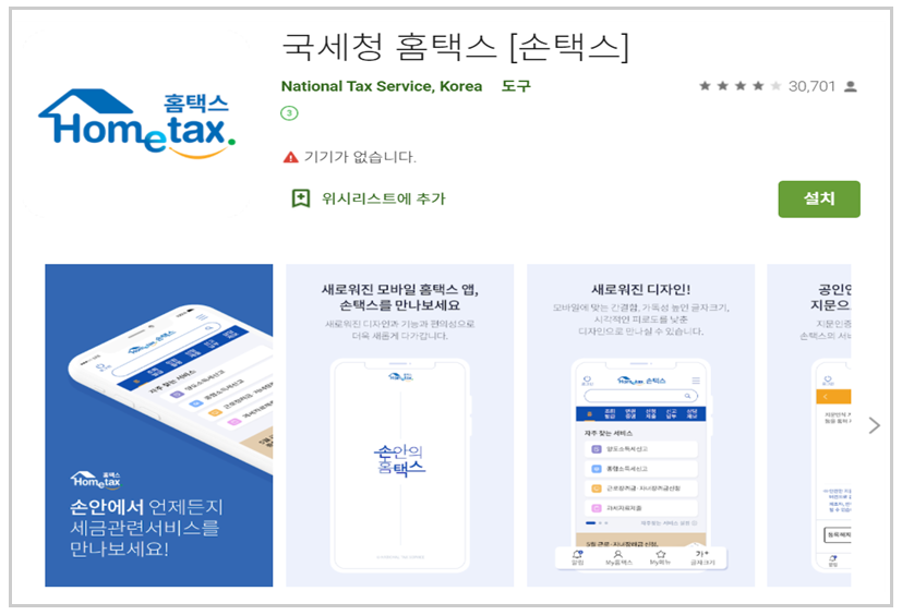 홈택스Hometax 국세청 홈택스 [손택스] National Tax Service, Korea 도구 기기가 없습니다. 위시리스트에 추가 설치 손안에서 언제든지 세금관련서비스를 만나보세요! 새로워진 모바일 홈택스 앱, 손택스를 만나보세요 새로워진 디자인과 기능과 편의성으로 더욱 새롭게 다가갑니다. 새로워진 디자인! 모바일에 맞는 간결함 가독성 높인 글자크기, 시각적인 피로도를 낮춘 디자인으로 만나실 수 있습니다.