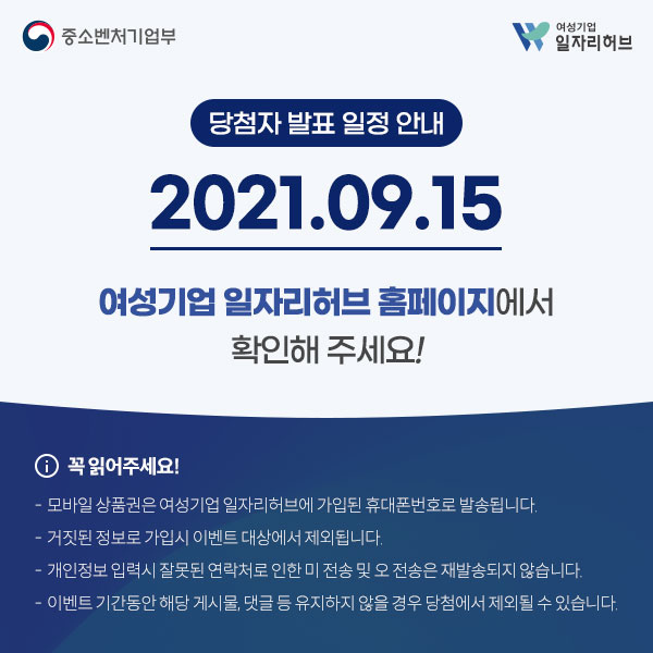 당첨자 발표 일정 안내 2021.09.15 여성기업 일자리허브 홈페이지에서 확인해 주세요! 꼭 읽어주세요! - 모바일 상품권은 여성기업 일자리허브에 가입된 휴대폰번호로 발송됩니다. - 거짓된 정보로 가입시 이벤트 대상에서 제외됩니다. - 개인정보 입력시 잘못된 연락처로 인한 미 전송 및 오 전송은 재발송되지 않습니다. - 이벤트 기간동안 해당 게시물,댓글 등 유지하지 않을 경우 당첨에서 제외될 수 있습니다.