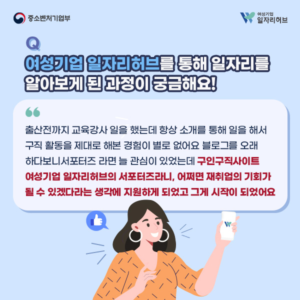 Q. 여성기업 일자리허브를 통해 일자리를 알아보게 된 과정이 궁금해요! | A. 출산전까지 교육강사 일을 했는데 항상 소개를 통해 일을 해서 구직 활동을 제대로 해본 경험이 별로 없어요. 블로그를 오래하다보니 서포터즈라면 늘 관심이 있었는데 구인구직사이트 여성기업 일자리허브의 서포터즈라니, 어쩌면 재취업의 기회가 될 수 있겠다라는 생각에 지원하게 되었고 그게 시작이 되었어요.