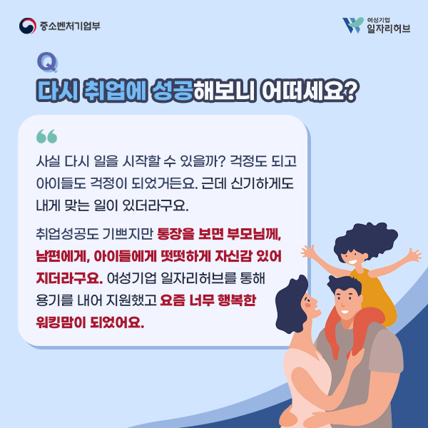 Q. 다시 취업에 성공해보니 어떠세요? | A. 사실 다시 일을 시작할 수 있을까? 걱정도 되고 아이들도 걱정이 되었거든요. 근데 신기하게도 내게 맞는 일이 있더라구요. 취업성공도 기쁘지만 통장을 보면 부모님께, 남편에게, 아이들에게 떳떳하게 자신감 있어지더라구요. 여성기업 일자리허브를 통해 용기를 내어 지원했고 요즘 너무 행복한 워킹맘이 되었어요.