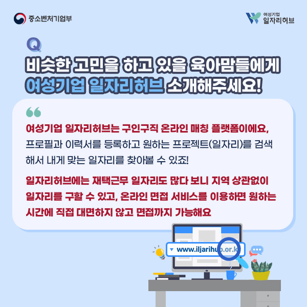 Q. 비슷한 고민을 하고 있을 육아맘들에게 여성기업 일자리허브 소개해주세요! | A. 여성기업 일자리허브는 구인구직 온라인 매칭 플랫폼이에요, 프로필과 이력서를 등록하고 원하는 프로젝트(일자리)를 검색해서 내게 맞는 일자리를 찾아볼 수 있죠! 일자리허브에는 재택근무 일자리도 많다보니 지역 상관없이 일자리를 구할 수 있고, 온라인 면접 서비스를 이용하면 원하는 시간에 직접 대면하지 않고 면접까지 가능해요.