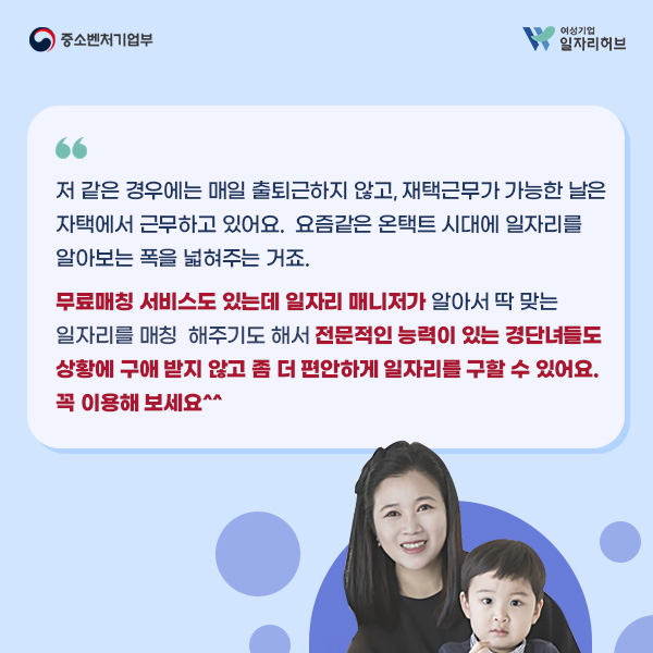 A. 저 같은 경우에는 매일 출퇴근하지 않고, 재택근무가 가능한 날은 자택에서 근무하고 있어요. 요즘같은 온택트 시대에 일자리를 알아보는 폭을 넓혀주는 거죠. 무료매칭 서비스도 있는데 일자리 매니저가 알아서 딱 맞는 일자리를 매칭 해주기도 해서 전문적인 능력이 있는 경단녀들도 상황에 구애 받지 않고 좀 더 편안하게 일자리를 구할 수 있어요. 꼭 이용해 보세요^^