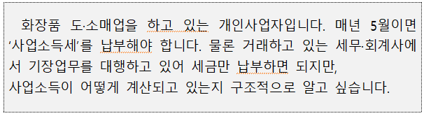 화장품 도·소매업을 하고 있는 개인사업자입니다. 매년 5월이면 '사업소득세'를 납부해야 합니다. 물론 거래하고 있는 세무·회계사에 서 기장업무를 대행하고 있어 세금만 납부하면 되지만, 사업소득이 어떻게 계산되고 있는지 구조적으로 알고 싶습니다.