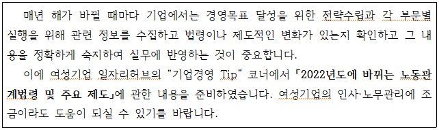 매년 해가 바뀔 때마다 기업에서는 경영목표 달성을 위한 전략수립과 각 부문별 실행을 위해 관련 정보를 수집하고 법령이나 제도적인 변화가 있는지 확인하고 그 내 용을 정확하게 숙지하여 실무에 반영하는 것이 중요합니다. 이에 여성기업 일자리허브의 기업경영 Tip. 코너에서 「2022년도에 바뀌는 노동관 계법령 및 주요 제도」에 관한 내용을 준비하였습니다. 여성기업의 인사·노무관리에 조 금이라도 도움이 되실 수 있기를 바랍니다.