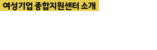 여성기업종합지원센터 소개 - 여성기업지원에 관한 법률에 근거하여 설립된 (재)여성기업종합지원센터 여성기업의 활발한 활동과 여성창업을 적극 지원하고 있습니다. 