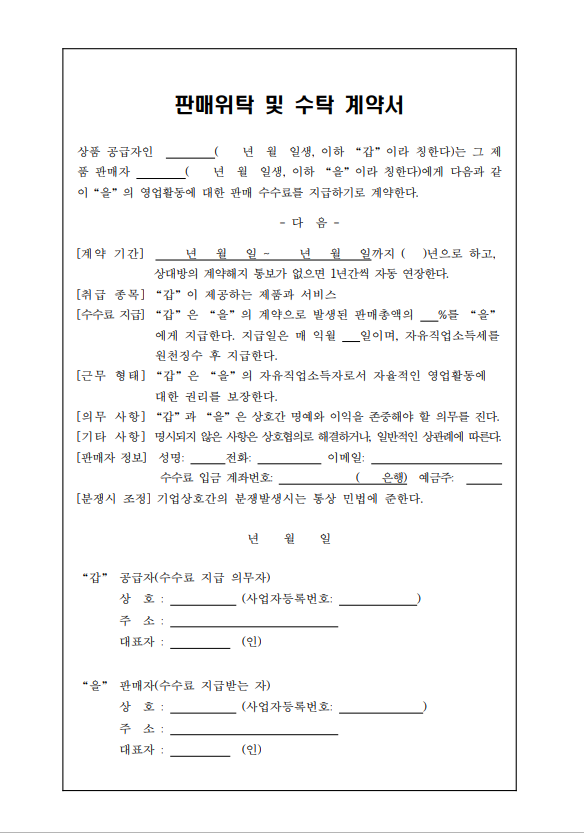 판매위탁 및 수탁 계약서 상품 공급자인 년 월 일생, 이하 갑 이라 칭한다)는 그 제품 판매자 년 월 일생, 이하 을 이라 칭한다)에게 다음과 같 이 을 의 영업활동에 대한 판매 수수료를 지급하기로 계약한다. -다음- [계약 기간] 년 월 일- 년 월 일까지 ( )년으로 하고, 상대방의 계약해지 통보가 없으면 1년간씩 자동 연장한다. [취급 종목] 갑이 제공하는 제품과 서비스 [수수료 지급] 갑은 을의 계약으로 발생된 판매총액의 %를 을 에게 지급한다. 지급일은 매 익월 일이며, 자유직업소득세를 원천징수 후 지급한다. [근무 형태] 갑 은 을 의 자유직업소득자로서 자율적인 영업활동에 대한 권리를 보장한다. [의무 사항] 갑 과 을 은 상호간 명예와 이익을 존중해야 할 의무를 진다. [기타 사항] 명시되지 않은 사항은 상호협의로 해결하거나, 일반적인 상관례에 따른다. [판매자 정보] 성명: 전화: 이메일: 수수료 입금 계좌번호: 은행 예금주: [분쟁시 조정] 기업상호간의 분쟁발생시는 통상 민법에 준한다. 년 월 일 갑 공급자(수수료 지급 의무자) 상호: 사업자등록번호: 주소: 대표자(인) 을 판매자(수수료 지급받는 자) 상호: 사업자등록번호: 주소: 대표자:(인)