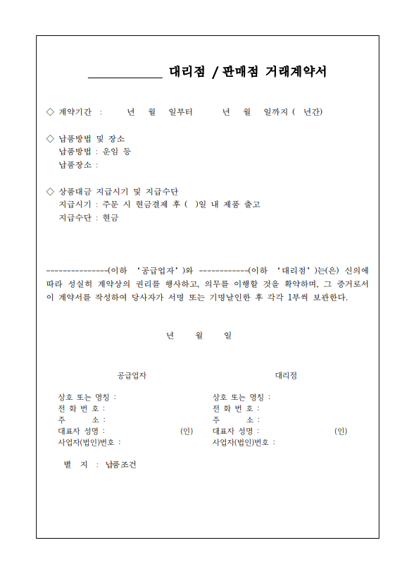 external_image 대리점/판매점 거래계약서 계약기간: 년 월 일부터 년 윌 일까지 (년간) 납품방법 및 장소 납품방법: 운임 등 납품장소: 상품대금 지급시기 및 지급수단 지급시기: 주문 시 현금결제 후 ()일 내 제품 출고 지급수단: 현금 이하 대리점는(은) 신의에 이하 공급업자와 따라 성실히 계약상의 권리를 행사하고, 의무를 이행할 것을 확약하며, 그 증거로서 이 계약서를 작성하여 당사자가 서명 또는 기명날인한 후 각각 1부씩 보관한다. 년 월 일 공급업자 대리점 상호 또는 명칭: 전화번호: 주소:대표자 성명:(인)사업자(법인)번호: 상호 또는 명칭: 전화번호: 주 소: 대표자 성명 :(인) 별지 : 납품조건