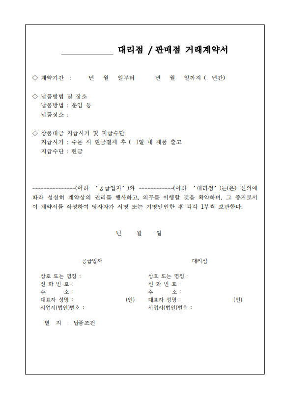 대리점/판매점 거래계약서 계약기간: 년 월 일부터 년 윌 일까지 (년간) 납품방법 및 장소 납품방법: 운임 등 납품장소: 상품대금 지급시기 및 지급수단 지급시기: 주문 시 현금결제 후 ()일 내 제품 출고 지급수단: 현금 이하 대리점는(은) 신의에 이하 공급업자와 따라 성실히 계약상의 권리를 행사하고, 의무를 이행할 것을 확약하며, 그 증거로서 이 계약서를 작성하여 당사자가 서명 또는 기명날인한 후 각각 1부씩 보관한다. 년 월 일 공급업자 대리점 상호 또는 명칭: 전화번호: 주소:대표자 성명:(인)사업자(법인)번호: 상호 또는 명칭: 전화번호: 주 소: 대표자 성명 :(인) 별지 : 납품조건