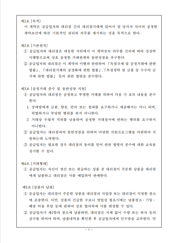 제1조 [목적] 이 계약은 공급업자와 대리점 간의 대리점거래에 있어서 양 당사자 사이의 공정한 계약조건에 따른 기본적인 권리와 의무를 제시하는 것을 목적으로 한다. 제2조 [기본원칙] 1 공급업자와 대리점은 대등한 지위에서 이 계약상의 의무를 신의에 따라 성실히 이행함으로써 상호 공정한 거래관계와 동반성장을 추구한다. 2 공급업자와 대리점은 이 계약의 이행과 관련하여 「독점규제 및 공정거래에 관한 법률」, 「대리점거래의 공정화에 관한 법률」, 「부정청탁 및 금품 등 수수의 금 지에 관한 법률」 등의 관련 법령을 준수한다. 제3조 [공정거래 준수 및 동반성장 지원] 1 공급업자와 대리점은 공정하고 투명한 거래를 위하여 다음 각 호의 내용을 준수 한다. 1. 상대방에게 금품, 향응, 편의 또는 접대를 요구하거나 제공해서는 아니 되며, 위법하거나 부당한 행위를 하지 아니한다. 2. 거래상 우월적 지위를 남용하여 공정한 거래질서에 반하는 행위를 요구하지 아니한다. 2 공급업자는 대리점과의 동반성장을 위하여 다양한 지원프로그램을 마련하여 지 원하는데 노력한다. 3 공급업자는 필요한 경우 대리점의 동의를 얻어 관련 법령의 준수에 대한 교육을 실시할 수 있다. 제4조 [거래형태] 1 공급업자는 자신이 생산 또는 취급하는 상품 중 대리점이 주문한 상품을 대리점 에게 납품하고 대리점은 이를 매입하여 판매한다. 제5조 [상품의 납품] 1 공급업자는 대리점이 주문한 상품을 대리점의 사업장 또는 대리점이 지정한 장소 에 운송한다. 다만, 상품의 긴급한 수요나 영업상 필요시에는 납품장소. 기일. 배송 비용 부담 등에 관하여 상호 합의하에 이를 변경할 수 있다. 2 공급업자가 제1항의 장소에 납품하면, 대리점은 지체 없이 수량 또는 하자 등의 검수를 하여야 하며, 납품내역을 확인한 후 공급업자에게 인수증을 교부한다. 만