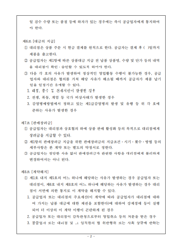 일 검수 수량 또는 품질 등에 하자가 있는 경우에는 즉시 공급업자에게 통지하여 야 한다. 제6조 [대금의 지급] 1 대리점은 상품 주문 시 현금 결제를 원칙으로 한다. 공급자는 결제 후 ( )일까지 제품을 출고한다. 2 공급업자는 제1항에 따른 상품대금 지급 전 납품 상품명 수량 및 단가 등의 내역 을 대리점이 확인. 승인할 수 있도록 하여야 한다. 3 다음 각 호의 사유가 발생하여 정상적인 영업활동 수행이 불가능한 경우, 공급 업자와 대리점은 협의를 거쳐 해당 사유가 해소될 때까지 공급자가 제품 납기 일을 일정기간 유예할 수 있다. 1. 태풍, 홍수 등 천재지변이 발생한 경우 2. 전쟁, 폭동, 계엄 등 국가 비상사태가 발생한 경우 3. 감염병예방법에서 정하고 있는 제1급감염병의 발생 및 유행 등 위 각 호에 준하는 사유가 발생한 경우 제7조 [판매장려금] 1 공급업자는 대리점과 상호협의 하에 상품 판매 활성화 등의 목적으로 대리점에게 장려금을 지급할 수 있다. 2 제1항의 판매장려금 지급을 위한 판매장려금의 지급조건 시기·횟수 · 방법 등의 세부사항은 본 계약 또는 별도의 약정서로 정한다. 3 공급업자는 정당한 사유 없이 판매장려금과 관련한 사항을 대리점에게 불리하게 변경하여서는 아니 된다. 제8조 [계약해지] 1 제1호 내지 제5호의 어느 하나에 해당하는 사유가 발생하는 경우 공급업자 또는 대리점이, 제6호 내지 제8호의 어느 하나에 해당하는 사유가 발생하는 경우 대리 점이 서면에 의한 동지로 이 계약을 해지할 수 있다. 1. 공급업자 또는 대리점의 주요재산(이 계약에 따라 공급업자가 대리점에 대하 여 가지는 납품 대금에 대한 채권을 포함한다)에 대하여 강제경매 등이 실행 되어 더 이상의 이 계약 이행이 곤란하게 된 경우 2. 공급업자 또는 대리점이 감독관청으로부터 영업취소 등의 처분을 받은 경우 3. 공급업자 또는 대리점 및 그 임직원의 법 위반행위 또는 사회 상규에 반하는