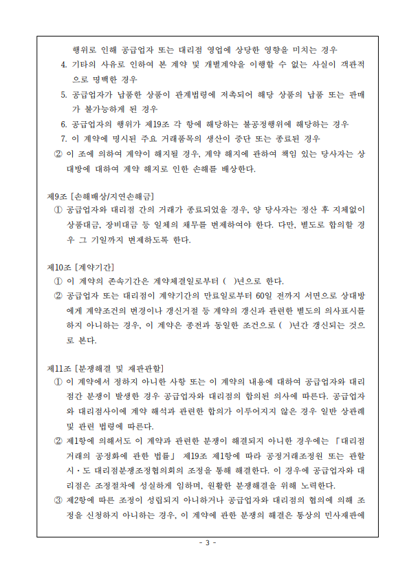 행위로 인해 공급업자 또는 대리점 영업에 상당한 영향을 미치는 경우 4. 기타의 사유로 인하여 본 계약 및 개별계약을 이행할 수 없는 사실이 객관적 으로 명백한 경우 5. 공급업자가 납품한 상품이 관계법령에 저촉되어 해당 상품의 납품 또는 판매 가 불가능하게 된 경우 6. 공급업자의 행위가 제19조 각 항에 해당하는 불공정행위에 해당하는 경우 7. 이 계약에 명시된 주요 거래품목의 생산이 중단 또는 종료된 경우 2 이 조에 의하여 계약이 해지될 경우, 계약 해지에 관하여 책임 있는 당사자는 상 대방에 대하여 계약 해지로 인한 손해를 배상한다. 제9조 [손해배상/지연손해금] 1 공급업자와 대리점 간의 거래가 종료되었을 경우, 양 당사자는 정산 후 지체없이 상품대금, 장비대금 등 일체의 채무를 변제하여야 한다. 다만, 별도로 합의할 경 우 그 기일까지 변제하도록 한다. 제10조 [계약기간] 1 이 계약의 존속기간은 계약체결일로부터 ( )년으로 한다. 2 공급업자 또는 대리점이 계약기간의 만료일로부터 60일 전까지 서면으로 상대방 에게 계약조건의 변경이나 갱신거절 등 계약의 갱신과 관련한 별도의 의사표시를 하지 아니하는 경우, 이 계약은 종전과 동일한 조건으로 ( )년간 갱신되는 것으 로 본다. 제11조 [분쟁해결 및 재판관할] 1 이 계약에서 정하지 아니한 사항 또는 이 계약의 내용에 대하여 공급업자와 대리 점간 분쟁이 발생한 경우 공급업자와 대리점의 합의된 의사에 따른다. 공급업자 와 대리점사이에 계약 해석과 관련한 합의가 이루어지지 않은 경우 일반 상관례 및 관련 법령에 따른다. 2 제1항에 의해서도 이 계약과 관련한 분쟁이 해결되지 아니한 경우에는 「대리점 거래의 공정화에 관한 법률」 제19조 제1항에 따라 공정거래조정원 또는 관할 시·도 대리점분쟁조정협의회의 조정을 통해 해결한다. 이 경우에 공급업자와 대 리점은 조정절차에 성실하게 임하며, 원활한 분쟁해결을 위해 노력한다. 3 제2항에 따른 조정이 성립되지 아니하거나 공급업자와 대리점의 협의에 의해 조 정을 신청하지 아니하는 경우, 이 계약에 관한 분쟁의 해결은 통상의 민사재판에