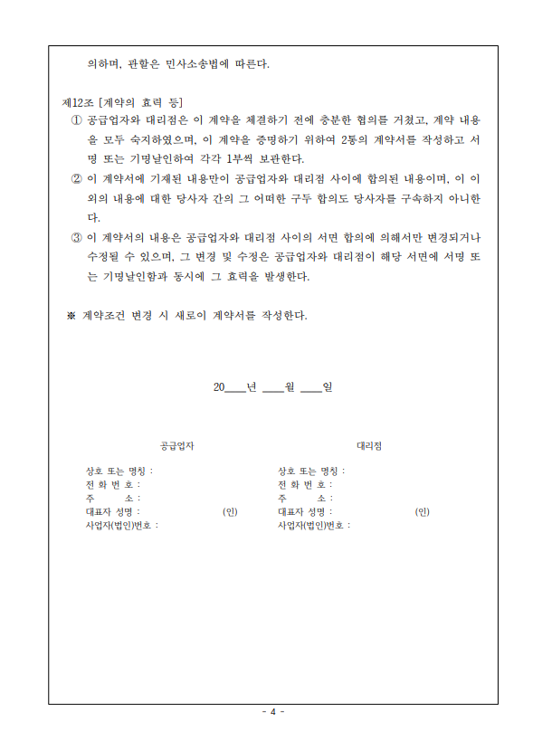 의하며, 관할은 민사소송법에 따른다. 제12조 [계약의 효력 등] 1 공급업자와 대리점은 이 계약을 체결하기 전에 충분한 협의를 거쳤고, 계약 내용 을 모두 숙지하였으며, 이 계약을 증명하기 위하여 2통의 계약서를 작성하고 서 명 또는 기명날인하여 각각 1부씩 보관한다. 2 이 계약서에 기재된 내용만이 공급업자와 대리점 사이에 합의된 내용이며, 이 이 외의 내용에 대한 당사자 간의 그 어떠한 구두 합의도 당사자를 구속하지 아니한 다. 3 이 계약서의 내용은 공급업자와 대리점 사이의 서면 합의에 의해서만 변경되거나 수정될 수 있으며, 그 변경 및 수정은 공급업자와 대리점이 해당 서면에 서명 또 는 기명날인함과 동시에 그 효력을 발생한다. ※ 계약조건 변경 시 새로이 계약서를 작성한다. 20년 월 일 공급업자 대리점 상호 또는 명칭: 상호 또는 명칭: 전화번호: 전화번호: 주 소 : 주 소: 대표자 성명: (인) 대표자 성명: (인) 사업자(법인)번호: 사업자(법인)번호: