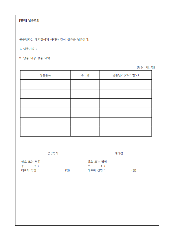 [별지] 납품조건 공급업자는 대리점에게 아래와 같이 상품을 납품한다. 1. 납품기일: 2. 납품 대상 상품 내역 (단위: 개 원) 상품품목 수량 납품단가(VAT 별도) 상호 또는 명칭: 주 소: 대표자 성명: 공급업자 상호 또는 명칭: 대리점 주 소: (인) 대표자 성명 : (인)