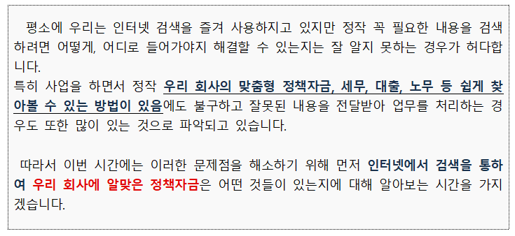 external_image 평소에 우리는 인터넷 검색을 즐겨 사용하지고 있지만 정작 꼭 필요한 내용을 검색 하려면 어떻게, 어디로 들어가야지 해결할 수 있는지는 잘 알지 못하는 경우가 허다합 니다. 특히 사업을 하면서 정작 우리 회사의 맞춤형 정책자금, 세무, 대출, 노무 등 쉽게 찾 아볼 수 있는 방법이 있음에도 불구하고 잘못된 내용을 전달받아 업무를 처리하는 경 우도 또한 많이 있는 것으로 파악되고 있습니다. 따라서 이번 시간에는 이러한 문제점을 해소하기 위해 먼저 인터넷에서 검색을 통하 여 우리 회사에 알맞은 정책자금은 어떤 것들이 있는지에 대해 알아보는 시간을 가지 겠습니다.