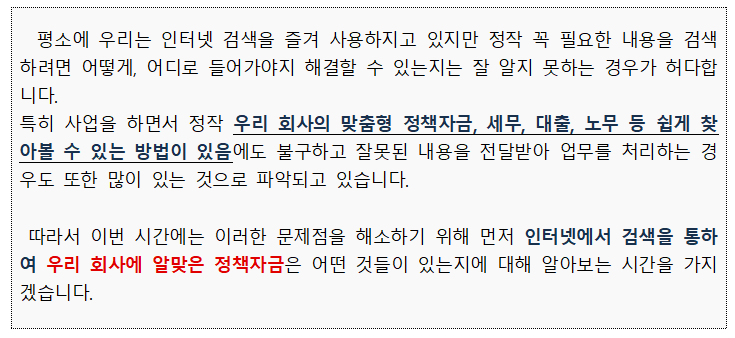 평소에 우리는 인터넷 검색을 즐겨 사용하지고 있지만 정작 꼭 필요한 내용을 검색 하려면 어떻게, 어디로 들어가야지 해결할 수 있는지는 잘 알지 못하는 경우가 허다합 니다. 특히 사업을 하면서 정작 우리 회사의 맞춤형 정책자금, 세무, 대출, 노무 등 쉽게 찾 아볼 수 있는 방법이 있음에도 불구하고 잘못된 내용을 전달받아 업무를 처리하는 경 우도 또한 많이 있는 것으로 파악되고 있습니다. 따라서 이번 시간에는 이러한 문제점을 해소하기 위해 먼저 인터넷에서 검색을 통하 여 우리 회사에 알맞은 정책자금은 어떤 것들이 있는지에 대해 알아보는 시간을 가지 겠습니다. 