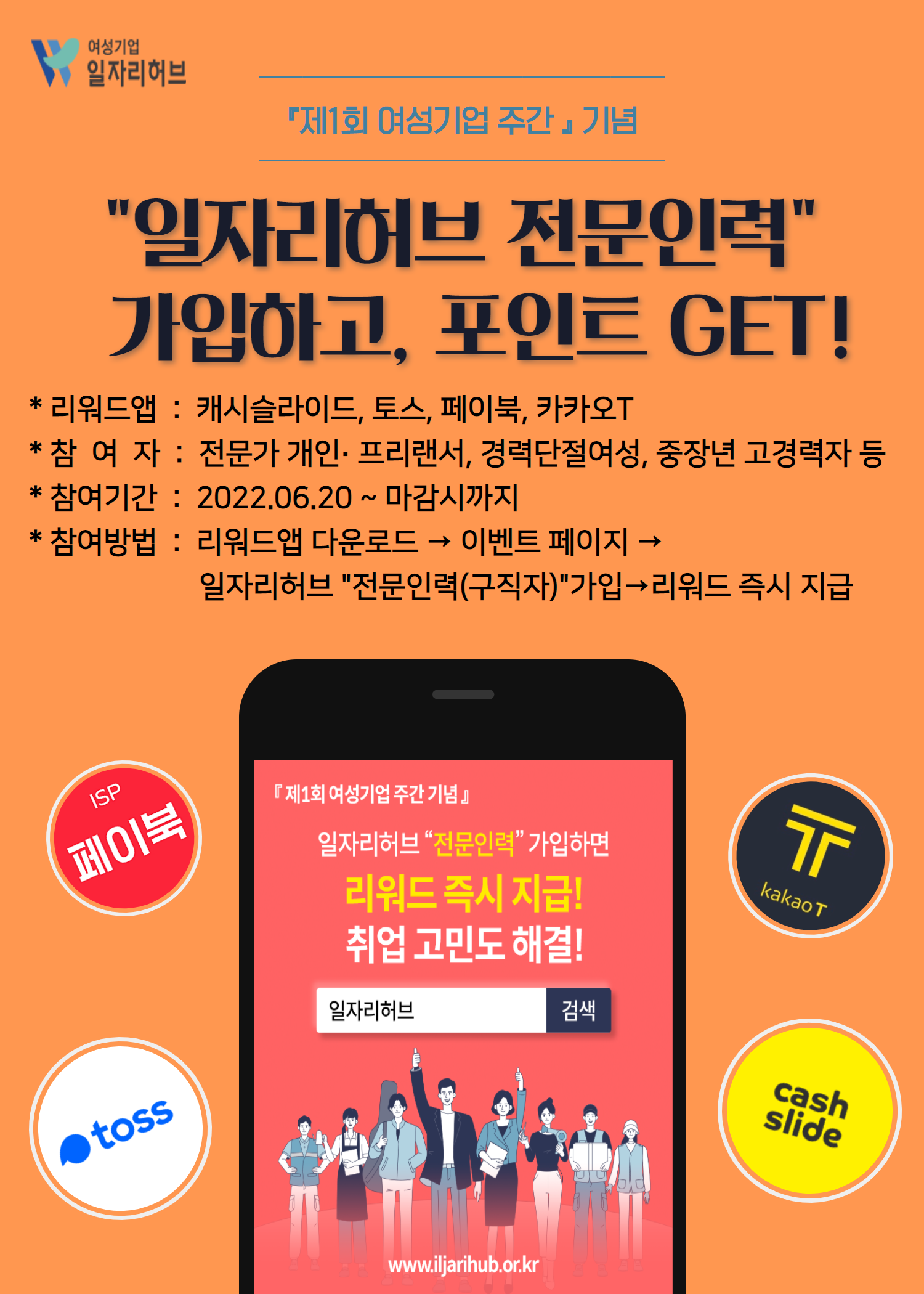 「제1회 여성기업 주간」기념 일자리허브 전문인력 가입하고, 포인트 GET! *리워드앱 : 캐시슬라이드, 토스, 페이북, 카카오T *참여자 : 전문가 개인, 프리랜서, 경력단절여성, 중장년 고경력자 등 * 참여기간 : 2022.06.20 ~ 마감시까지 * 참여방법 : 리워드앱 다운로드 → 이벤트 페이지 → 일자리허브 전문인력(구직자)가입 → 리워드 즉시 지급