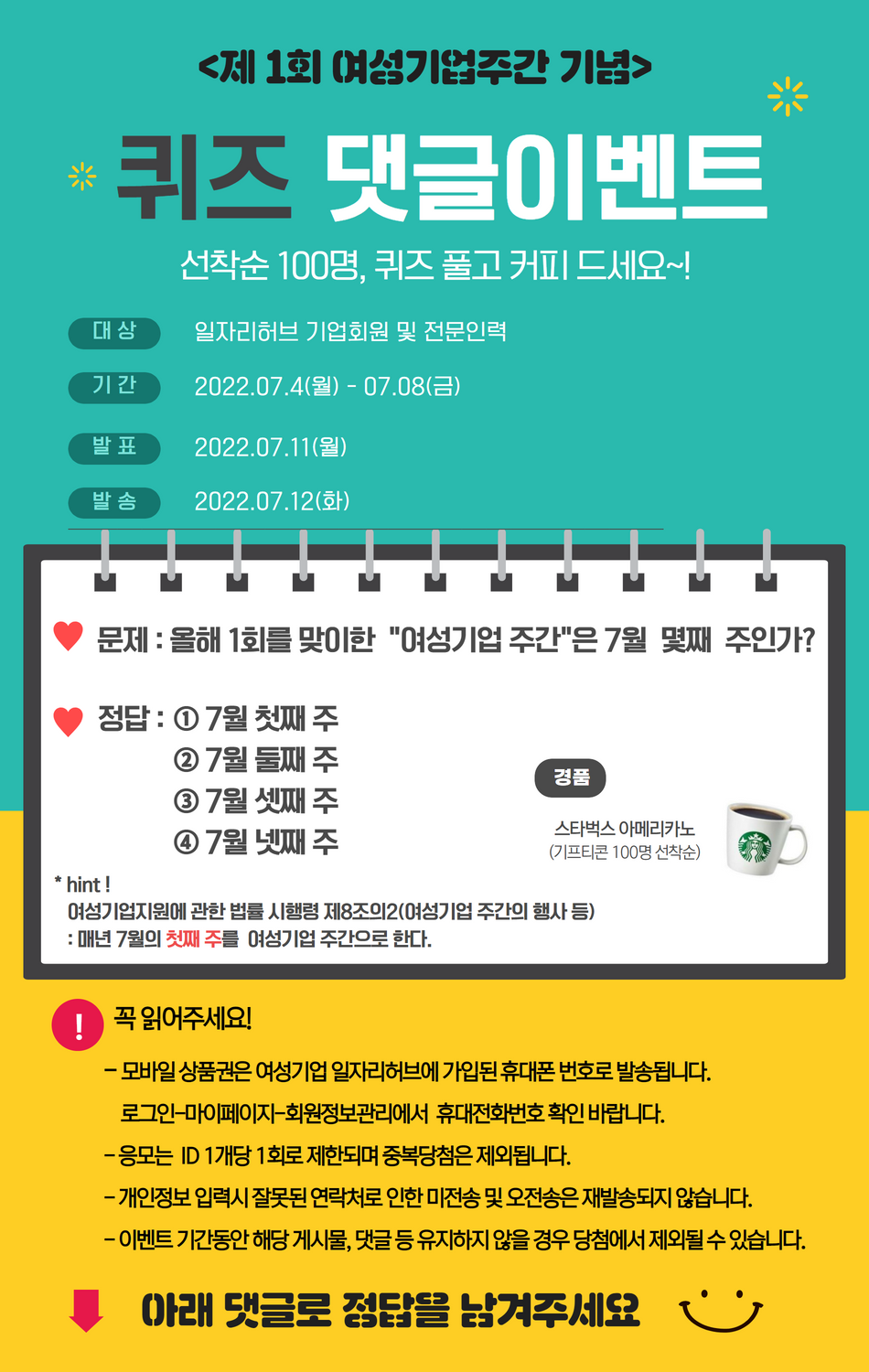 <제 1회 여성기업주간 기념> 퀴즈 댓글이벤트. 선착순 100명, 퀴즈 풀고 커피 드세요~! ○ 대상 : 일자리허브 기업회원 및 전문인력 ○ 기간 : 2022.07.04(월) ~ 07.08(금) ○ 발표 : 2022.07.11(월) ○ 발송 : 2022.07.12(화) ♥ 문제 : 올해 1회를 맞이한 여성기업주간은 7월 몇째 주인가? ♥ 정답 : ① 7월 첫째 주 ② 7월 둘째 주 ③ 7월 셋째 주 ④ 7월 넷째 주 * hint! 여성기업지원에 관한 법률 시행령 제8조의2(여성기업 주간의 행사 등) : 매년 7월의 첫째 주를 여성기업 주간으로 한다. ○ 경품 : 스타벅스 아메리카노 (기프티콘 100명 선착순) ★ 꼭 읽어주세요! - 모바일 상품권은 여성기업 일자리허브에 가입된 휴대폰 번호로 발송됩니다. 로그인-마이페이지-회원정보관리에서 휴대전화번호 확인 바랍니다. - 응모는 ID 1개당 1회로 제한되며 중복당첨은 제외됩니다. - 개인정보 입력시 잘못된 연락처로 인한 미전송 및 오전송은 재발송되지 않습니다. - 이벤트 기간동안 해당 게시물, 댓글 등 유지하지 않을 경우 당첨에서 제외될 수 있습니다. ★ 아래 댓글로 정답을 남겨주세요