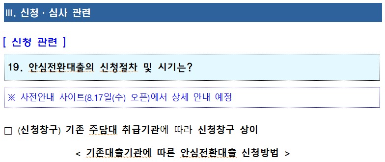 III. 신청 · 심사 관련 [신청 관련] 19. 안심전환대출의 신청절차 및 시기는? ※ 사전안내 사이트(8.17일(수) 오픈)에서 상세 안내 예정 □ (신청창구) 기존 주담대 취급기관에 따라 신청창구 상이 < 기존대출기관에 따른 안심전환대출 신청방법 > 