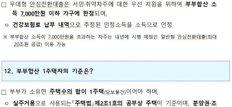 1 □ 우대형 안심전환대출은 서민·취약차주에 대한 우선 지원을 위하여 부부합산 소 득 7,000만원 이하 가구에 한정되며, ○ 건강보험료 납부 내역으로 추정된 인정소득을 소득으로 인정 ※ 부부합산 소득이 7,000만원을 초과하는 차주는 내년에 시행 예정인 일반형 안심전환대출(최대 20조원 공급) 이용 가능 12. 부부합산 1주택자의 기준은? □ 부부가 소유한 주택수의 합이 1주택(담보물건)이어야 하며, ○ 실주거용으로 사용되는 「주택법」 제2조1호의 공부상 주택이 기준이며, 분양권·조