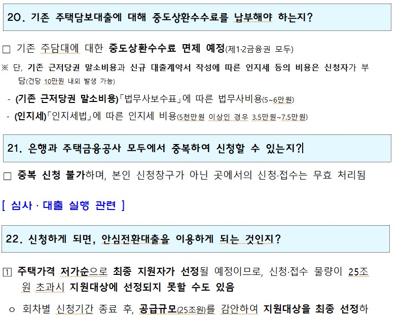 20. 기존 주택담보대출에 대해 중도상환수수료를 납부해야 하는지? □ 기존 주담대에 대한 중도상환수수료 면제 예정(제1·2금융권 모두) ※ 단, 기존 근저당권 말소비용과 신규 대출계약서 작성에 따른 인지세 등의 비용은 신청자가 부 담(건당 10만원 내외 발생 가능) - (기존 근저당권 말소비용)「법무사보수표」에 따른 법무사비용(5~6만원) (인지세)「인지세법」에 따른 인지세 비용(5천만원 이상인 경우 3.5만원~7.5만원) 21. 은행과 주택금융공사 모두에서 중복하여 신청할 수 있는지?! □ 중복 신청 불가하며, 본인 신청창구가 아닌 곳에서의 신청·접수는 무효 처리됨 [심사·대출 실행 관련] 22. 신청하게 되면, 안심전환대출을 이용하게 되는 것인지? 1 주택가격 저가순으로 최종 지원자가 선정될 예정이므로, 신청·접수 물량이 25조 원 초과시 지원대상에 선정되지 못할 수도 있음 o 회차별 신청기간 종료 후, 공급규모(25조원)를 감안하여 지원대상을 최종 선정하 