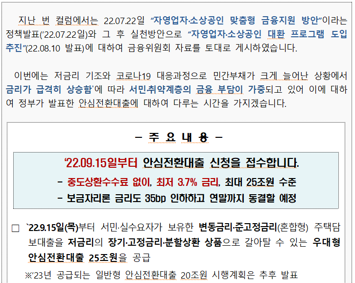 external_image 지난 번 컬럼에서는 22.07.22일 자영업자·소상공인 맞춤형 금융지원 방안이라는 정책발표(22.07.22일)와 그 후 실천방안으로 자영업자·소상공인 대환 프로그램 도입 추진(22.08.10 발표)에 대하여 금융위원회 자료를 토대로 게시하였습니다. 이번에는 저금리 기조와 코로나19 대응과정으로 민간부채가 크게 늘어난 상황에서 금리가 급격히 상승함에 따라 서민취약계층의 금융 부담이 가중되고 있어 이에 대하 여 정부가 발표한 안심전환대출에 대하여 다루는 시간을 가지겠습니다. - — 주요내용 22.09.15일부터 안심전환대출 신청을 접수합니다. 중도상환수수료 없이, 최저 3.7% 금리, 최대 25조원 수준 ・보금자리론 금리도 35bp 인하하고 연말까지 동결할 예정 □ 22.9.15일(목)부터 서민·실수요자가 보유한 변동금리·준고정금리(혼합형) 주택담 보대출을 저금리의 장기·고정금리·분할상환 상품으로 갈아탈 수 있는 우대형 안심전환대출 25조원을 공급 ※23년 공급되는 일반형 안심전환대출 20조원 시행계획은 추후 발표