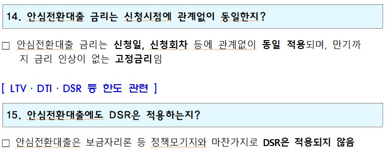 14. 안심전환대출 금리는 신청시점에 관계없이 동일한지? □ 안심전환대출 금리는 신청일, 신청회차 등에 관계없이 동일 적용되며, 만기까 지 금리 인상이 없는 고정금리임 [ LTV·DTI·DSR 등 한도 관련] 15. 안심전환대출에도 DSR은 적용하는지? □ 안심전환대출은 보금자리론 등 정책모기지와 마찬가지로 DSR은 적용되지 않음 