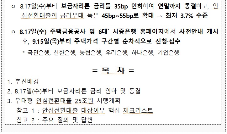 o 8.17일(수)부터 보금자리론 금리를 35bp 인하하여 연말까지 동결하고, 안 최저 3.7% 수준 심전환대출의 금리우대 폭은 45bp~55bp로 확대 → o 8.17일(수) 주택금융공사 및 6대 시중은행 홈페이지에서 사전안내 개시 후, 9.15일(목)부터 주택가격 구간별 순차적으로 신청·접수 * 국민은행, 신한은행, 농협은행, 우리은행, 하나은행, 기업은행 =목차 = 1. 추진배경 2. 8.17일(수)부터 보금자리론 금리 인하 및 동결 3. 우대형 안심전환대출 25조원 시행계획 참고 1: 안심전환대출 대상여부 핵심 체크리스트 참고 2: 주요 질의 및 답변 