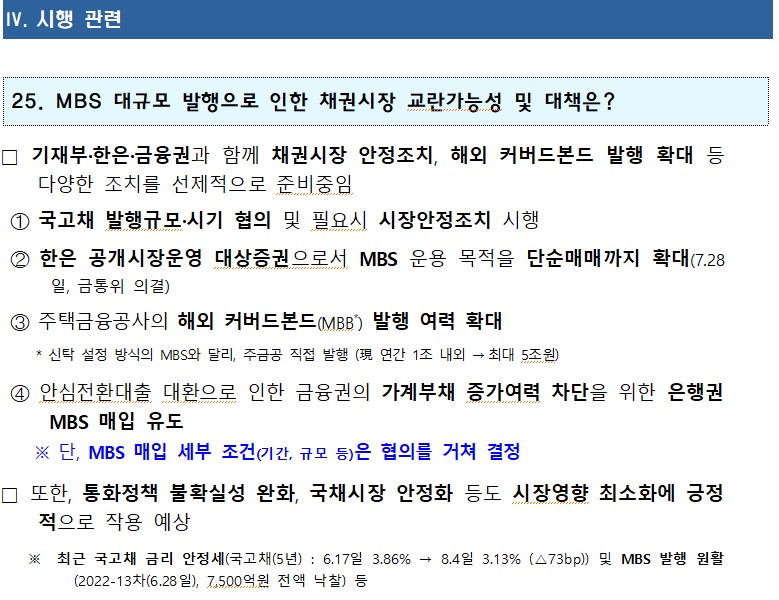 1 IV. 시행 관련 25. MBS 대규모 발행으로 인한 채권시장 교란가능성 및 대책은? □ 기재부·한은 금융권과 함께 채권시장 안정조치, 해외 커버드본드 발행 확대 등 다양한 조치를 선제적으로 준비중임 1 국고채 발행규모·시기 협의 및 필요시 시장안정조치 시행 mu 2 한은 공개시장운영 대상증권으로서 MBS 운용 목적을 단순매매까지 확대(7.28 일, 금통위 의결) 3 주택금융공사의 해외 커버드본드(MBB) 발행 여력 확대 * 신탁 설정 방식의 MBS와 달리, 주금공 직접 발행(現 연간 1조 내외 → ・최대 5조원) 4 안심전환대출 대환으로 인한 금융권의 가계부채 증가여력 차단을 위한 은행권 MBS 매입 유도 ※ 단, MBS 매입 세부 조건(기간, 규모 등)은 협의를 거쳐 결정 □ 또한, 통화정책 불확실성 완화, 국채시장 안정화 등도 시장영향 최소화에 긍정 적으로 작용 예상 ※ 최근 국고채 금리 안정세(국고채(5년) : 6.17일 3.86% (2022-13차(6.28일), 7,500억원 전액 낙찰) 등 → 8.4일 3.13% (△73bp)) 및 MBS 발행 원활
