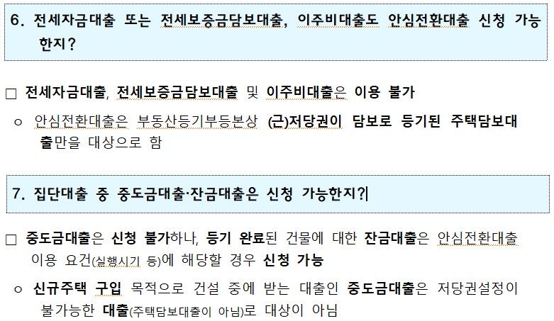 1 6. 전세자금대출 또는 전세보증금담보대출, 이주비대출도 안심전환대출 신청 가능 한지? □ 전세자금대출, 전세보증금담보대출 및 이주비대출은 이용 불가 ᄋ 안심전환대출은 부동산등기부등본상 (근)저당권이 담보로 등기된 주택담보대 출만을 대상으로 함 7. 집단대출 중 중도금대출·잔금대출은 신청 가능한지?! □ 중도금대출은 신청 불가하나, 등기 완료된 건물에 대한 잔금대출은 안심전환대출 이용 요건(실행시기 등)에 해당할 경우 신청 가능 ○ 신규주택 구입 목적으로 건설 중에 받는 대출인 중도금대출은 저당권설정이 불가능한 대출(주택담보대출이 아님)로 대상이 아님