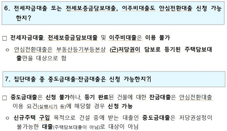 6. 전세자금대출 또는 전세보증금담보대출, 이주비대출도 안심전환대출 신청 가능 한지? □ 전세자금대출, 전세보증금담보대출 및 이주비대출은 이용 불가 ᄋ 안심전환대출은 부동산등기부등본상 (근)저당권이 담보로 등기된 주택담보대 출만을 대상으로 함 7. 집단대출 중 중도금대출·잔금대출은 신청 가능한지?! □ 중도금대출은 신청 불가하나, 등기 완료된 건물에 대한 잔금대출은 안심전환대출 이용 요건(실행시기 등)에 해당할 경우 신청 가능 ○ 신규주택 구입 목적으로 건설 중에 받는 대출인 중도금대출은 저당권설정이 불가능한 대출(주택담보대출이 아님)로 대상이 아님 