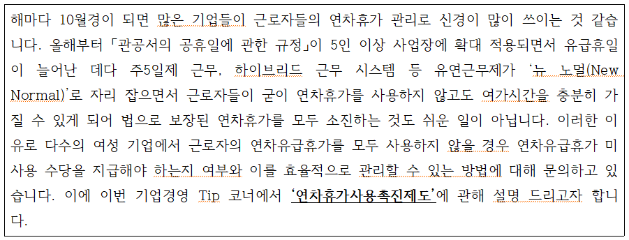 external_image 해마다 10월경이 되면 많은 기업들이 근로자들의 연차휴가 관리로 신경이 많이 쓰이는 것 같습 니다. 올해부터 「관공서의 공휴일에 관한 규정」이 5인 이상 사업장에 확대 적용되면서 유급휴일 이 늘어난 데다 주5일제 근무, 하이브리드 근무 시스템 등 유연근무제가 뉴 노멀(New Normal) 로 자리 잡으면서 근로자들이 굳이 연차휴가를 사용하지 않고도 여가시간을 충분히 가 질 수 있게 되어 법으로 보장된 연차휴가를 모두 소진하는 것도 쉬운 일이 아닙니다. 이러한 이 유로 다수의 여성 기업에서 근로자의 연차유급휴가를 모두 사용하지 않을 경우 연차유급휴가 미 사용 수당을 지급해야 하는지 여부와 이를 효율적으로 관리할 수 있는 방법에 대해 문의하고 있 습니다. 이에 이번 기업경영 Tip 코너에서 연차휴가사용촉진제도 에 관해 설명 드리고자 합니 다.