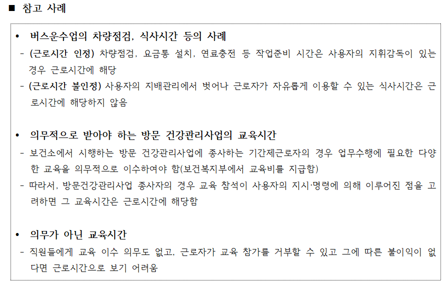 external_image 참고 사례 버스운수업의 차량점검, 식사시간 등의 사례 (근로시간 인정) 차량점검, 요금통 설치, 연료충전 등 작업준비 시간은 사용자의 지휘감독이 있는 경우 근로시간에 해당 (근로시간 불인정) 사용자의 지배관리에서 벗어나 근로자가 자유롭게 이용할 수 있는 식사시간은 근 로시간에 해당하지 않음 의무적으로 받아야 하는 방문 건강관리사업의 교육시간 보건소에서 시행하는 방문 건강관리사업에 종사하는 기간제근로자의 경우 업무수행에 필요한 다양 한 교육을 의무적으로 이수하여야 함(보건복지부에서 교육비를 지급함) 따라서, 방문건강관리사업 종사자의 경우 교육 참석이 사용자의 지시·명령에 의해 이루어진 점을 고 려하면 그 교육시간은 근로시간에 해당함 의무가 아닌 교육시간 직원들에게 교육 이수 의무도 없고, 근로자가 교육 참가를 거부할 수 있고 그에 따른 불이익이 없 다면 근로시간으로 보기 어려움
