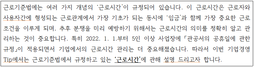 external_image 근로기준법에는 여러 가지 개념의 근로시간이 규정되어 있습니다. 이 근로시간은 근로자와 사용자간에 형성되는 근로관계에서 가장 기초가 되는 동시에 임금과 함께 가장 중요한 근로 조건을 이루게 되며, 추후 분쟁을 미리 예방하기 위해서는 근로시간의 의미를 정확히 알고 관 리하는 것이 중요합니다. 특히 2022. 1. 1.부터 5인 이상 사업장에 「관공서의 공휴일에 관한 규정」이 적용되면서 기업에서의 근로시간 관리는 더 중요해졌습니다. 따라서 이번 기업경영 Tip에서는 근로기준법에서 규정하고 있는 '근로시간'에 관해 설명 드리고자 합니다.