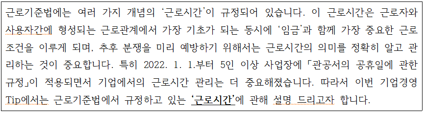 근로기준법에는 여러 가지 개념의 근로시간이 규정되어 있습니다. 이 근로시간은 근로자와 사용자간에 형성되는 근로관계에서 가장 기초가 되는 동시에 임금과 함께 가장 중요한 근로 조건을 이루게 되며, 추후 분쟁을 미리 예방하기 위해서는 근로시간의 의미를 정확히 알고 관 리하는 것이 중요합니다. 특히 2022. 1. 1.부터 5인 이상 사업장에 「관공서의 공휴일에 관한 규정」이 적용되면서 기업에서의 근로시간 관리는 더 중요해졌습니다. 따라서 이번 기업경영 Tip에서는 근로기준법에서 규정하고 있는 '근로시간'에 관해 설명 드리고자 합니다.