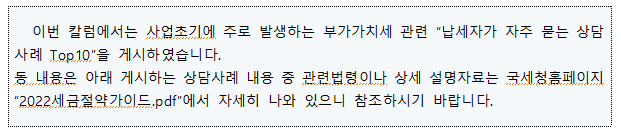 이번 칼럼에서는 사업초기에 주로 발생하는 부가가치세 관련 납세자가 자주 묻는 상담 사례 Top.10을 게시하였습니다. 등 내용은 아래 게시하는 상담사례 내용 중 관련법령이나 상세 설명자료는 국세청홈페이지 2022세금절약가이드.pdf에서 자세히 나와 있으니 참조하시기 바랍니다.