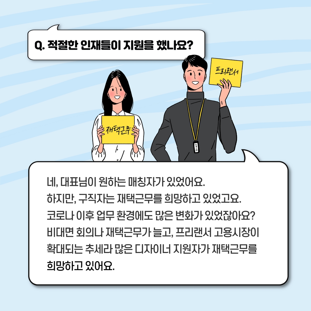 Q. 적절한 인재들이 지원을 했나요? A. 네, 대표님이 원하는 매칭자가 있었어요. 하지만 구직자는 재택근무를 희망하고 있었고요. 코로나 이후 업무 환경에도 많은 변화가 있었잖아요? 비대면 회의나 재택근무가 늘고, 프리랜서 고용시장이 확대되는 추세라 많은 디자이너 지원자가 재택근무를 희망하고 있어요.