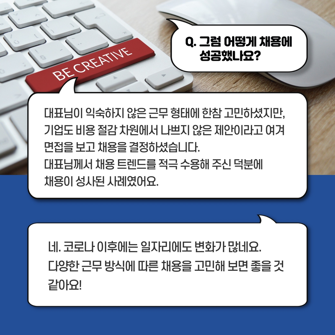 Q. 그럼 어떻게 채용에 성공했나요? A. 대표님이 익숙하지 않은 근무 형태에 한참 고민하셨지만, 기업도 비용 절감 차원에서 나쁘지 않은 제안이라고 여겨 면접을 보고 채용을 결정하셨습니다. 대표님께서 채용 트렌드를 적극 수용해주신 덕분에 채용이 성사된 사례였어요. 네. 코로나 이후에는 일자리에도 변화가 많네요. 다양한 근무 방식에 따른 채용을 고민해보면 좋을 것 같아요!