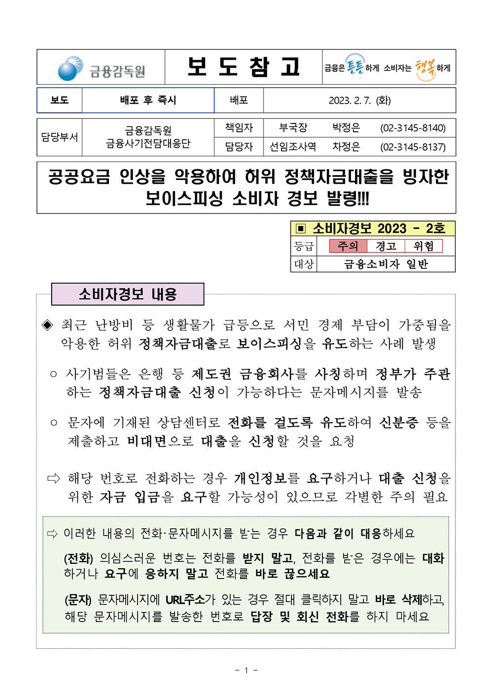 금융감독원 보 도 참 고 금융은 튼튼하게 소비자는 행복 하게 보도 배포 후 즉시 배포 2023.2. 7.(화) 금융감독원 책임자 부국장 박정은 (02-3145-8140) 담당부서 금융사기전담대응단 담당자 선임조사역 차정은 (02-3145-8137) 공공요금 인상을 악용하여 허위 정책자금대출을 빙자한 보이스피싱 소비자 경보 발령!!! 소비자경보 내용 ▣ 소비자경보 2023 - 2호 등급 주의 경고 위험 대상 금융소비자 일반 최근 난방비 등 생활물가 급등으로 서민 경제 부담이 가중됨을 악용한 허위 정책자금대출로 보이스피싱을 유도하는 사례 발생 ○ 사기범들은 은행 등 제도권 금융회사를 사칭하며 정부가 주관 하는 정책자금대출 신청이 가능하다는 문자메시지를 발송 ᄋ 문자에 기재된 상담센터로 전화를 걸도록 유도하여 신분증 등을 제출하고 비대면으로 대출을 신청할 것을 요청 해당 번호로 전화하는 경우 개인정보를 요구하거나 대출 신청을 위한 자금 입금을 요구할 가능성이 있으므로 각별한 주의 필요 이러한 내용의 전화·문자메시지를 받는 경우 다음과 같이 대응하세요 (전화) 의심스러운 번호는 전화를 받지 말고, 전화를 받은 경우에는 대화 하거나 요구에 응하지 말고 전화를 바로 끊으세요 (문자) 문자메시지에 URL주소가 있는 경우 절대 클릭하지 말고 바로 삭제하고, 해당 문자메시지를 발송한 번호로 답장 및 회신 전화를 하지 마세요 -1- 