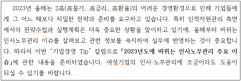 external_image 2023년 올해는 3高(高물가, 高금리, 高환율)의 어려운 경영환경으로 인해 기업들에 게 그 어느 때보다 치밀한 전략과 준비를 요구하고 있습니다. 특히 인적자원관리 측면 에서의 전략수립과 실행계획은 더욱 중요한 상황을 맞이하고 있기에, 올해부터 바뀌는 인사노무관리 이슈를 살펴보고 관련 정보를 숙지하여 실무에 반영하는 것이 중요합니 다. 따라서 이번 기업경영 Tip 칼럼으로「2023년도에 바뀌는 인사노무관리 주요 이 슈」에 관한 내용을 준비하였습니다. 여성기업의 인사·노무관리에 조금이라도 도움이 되실 수 있기를 바랍니다.