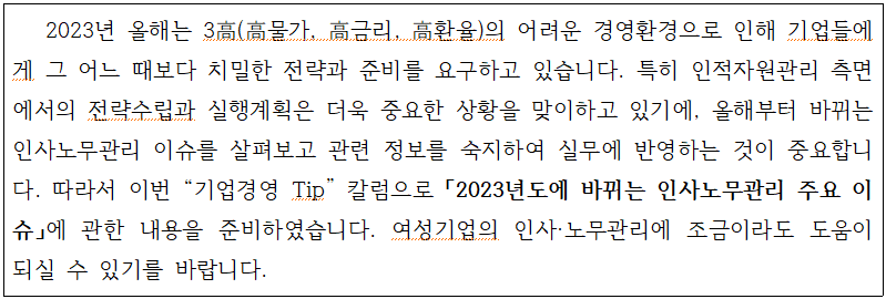 2023년 올해는 3高(高물가, 高금리, 高환율)의 어려운 경영환경으로 인해 기업들에 게 그 어느 때보다 치밀한 전략과 준비를 요구하고 있습니다. 특히 인적자원관리 측면 에서의 전략수립과 실행계획은 더욱 중요한 상황을 맞이하고 있기에, 올해부터 바뀌는 인사노무관리 이슈를 살펴보고 관련 정보를 숙지하여 실무에 반영하는 것이 중요합니 다. 따라서 이번 기업경영 Tip 칼럼으로「2023년도에 바뀌는 인사노무관리 주요 이 슈」에 관한 내용을 준비하였습니다. 여성기업의 인사·노무관리에 조금이라도 도움이 되실 수 있기를 바랍니다.