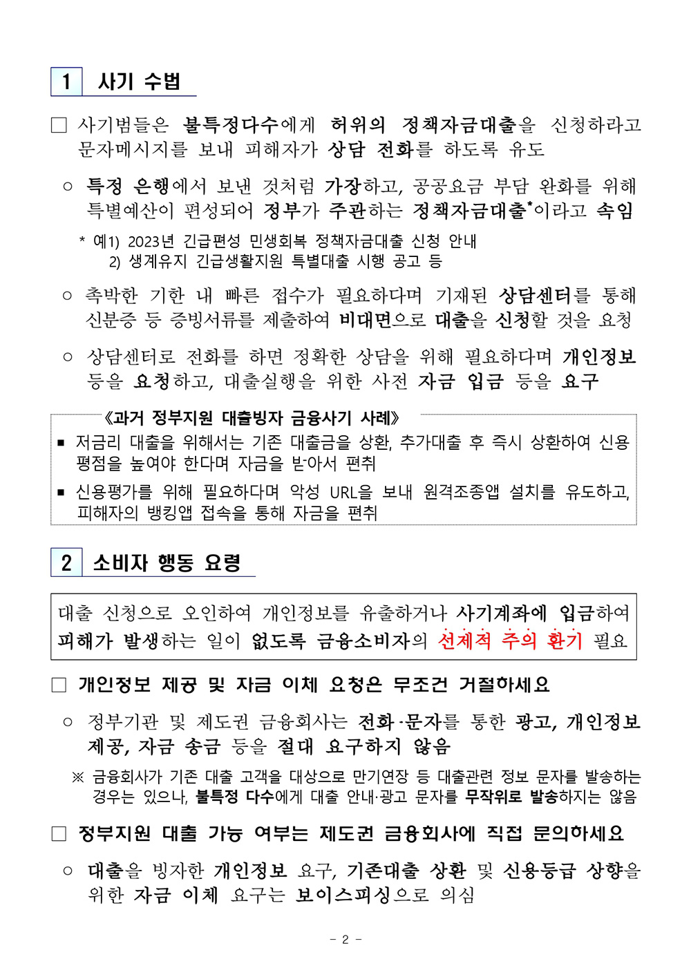 사기 수법 □ 사기범들은 불특정다수에게 허위의 정책자금대출을 신청하라고 문자메시지를 보내 피해자가 상담 전화를 하도록 유도 ○ 특정 은행에서 보낸 것처럼 가장하고, 공공요금 부담 완화를 위해 특별예산이 편성되어 정부가 주관하는 정책자금대출이라고 속임 * 예1) 2023년 긴급편성 민생회복 정책자금대출 신청 안내 2) 생계유지 긴급생활지원 특별대출 시행 공고 등 ᄋ 촉박한 기한 내 빠른 접수가 필요하다며 기재된 상담센터를 통해 신분증 등 증빙서류를 제출하여 비대면으로 대출을 신청할 것을 요청 ᄋ 상담센터로 전화를 하면 정확한 상담을 위해 필요하다며 개인정보 등을 요청하고, 대출실행을 위한 사전 자금 입금 등을 요구 《과거 정부지원 대출빙자 금융사기 사례> 저금리 대출을 위해서는 기존 대출금을 상환, 추가대출 후 즉시 상환하여 신용 평점을 높여야 한다며 자금을 받아서 편취 ■ 신용평가를 위해 필요하다며 악성 URL을 보내 원격조종앱 설치를 유도하고, 피해자의 뱅킹앱 접속을 통해 자금을 편취 2 소비자 행동 요령 대출 신청으로 오인하여 개인정보를 유출하거나 사기계좌에 입금하여 피해가 발생하는 일이 없도록 금융소비자의 선제적 주의 환기 필요 개인정보 제공 및 자금 이체 요청은 무조건 거절하세요 ○ 정부기관 및 제도권 금융회사는 전화·문자를 통한 광고, 개인정보 제공, 자금 송금 등을 절대 요구하지 않음 ※ 금융회사가 기존 대출 고객을 대상으로 만기연장 등 대출관련 정보 문자를 발송하는 경우는 있으나, 불특정 다수에게 대출 안내·광고 문자를 무작위로 발송하지는 않음 정부지원 대출 가능 여부는 제도권 금융회사에 직접 문의하세요 ᄋ 대출을 빙자한 개인정보 요구, 기존대출 상환 및 신용등급 상향을 위한 자금 이체 요구는 보이스피싱으로 의심 2 - 