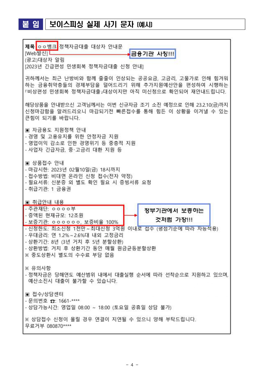 붙임 보이스피싱 실제 사기 문자 [예시] 제목 oo뱅크 정책자금대출 대상자 안내문 [Web발신] (광고)대상자 알림 금융기관 사칭!!! [2023년 긴급편성 민생회복 정책자금대출 신청 안내] 귀하께서는 최근 난방비와 함께 줄줄이 인상되는 공공요금, 고금리, 고물가로 인해 힘겨워 하는 금융취약층들의 경제부담을 덜어드리기 위해 추가지원예산안을 편성하여 시행하는 비상편성 민생회복 정책자금대출 대상이지만 아직 미신청으로 확인되어 재안내드립니다. 해당상품을 안내받으신 고객님께서는 이번 신규자금 조기 소진 예정으로 인해 23.2.10(금)까지 신청마감함을 알려드리오니 마감되기전 빠른접수를 통해 힘든 이 상황을 이겨낼 수 있는 큰힘이 되기를 바랍니다. ▣ 자금용도 지원정책 안내 -경영 및 고용유지를 위한 안정자금 지원 -영업이익 감소로 인한 경영위기 등 중층적 지원 ・사업자 긴급자금, 중·고금리 대환 지원 등 ▪ 상품접수 안내 -마감시한: 2023년 02월10일(금) 18시까지 •접수방법: 비대면 온라인 신청 접수(전자 약정) -필요서류: 신분증 외 별도 확인 필요 시 증빙서류 요청 -취급기관: 1금융권 ▣ 취급안내 내용 -주관재단: ᄋᄋᄋᄋ 부 •증액된 현재규모: 12조원 정부기관에서 보증하는 ・보증기관: 000000, 보증비율 100% 것처럼 가장!!! -신청한도: 최소신청 1천만~ 최대신청 3억원 이내로 접수 (냉섬기준에 따라 자능적용) ・우대금리: 연 1.2% -2.6%대 내외 고정금리 - 상환기간: 8년 (3년 거치 후 5년 분할상환) -상환방법: 거치 후 상환기간 동안 매월 원금균등분할상환 ※ 중도상환시 별도의 수수료 부담 없음 ※ 유의사항 -정책자금은 당해연도 예산범위 내에서 대출실행 순서에 따라 선착순으로 지원하고 있으며, 예산소진시 대출이 불가할 수 있습니다. ▣ 접수/상담센터 -문의번호 : 1661-**** -상담가능시간: 영업일 08:00 ~ 18:00 (토요일 공휴일 상담 불가) ※상담접수 신청이 몰릴 경우 연결이 지연될 수 있으니 양해 부탁드립니다. 무료거부 080870**** -4- 