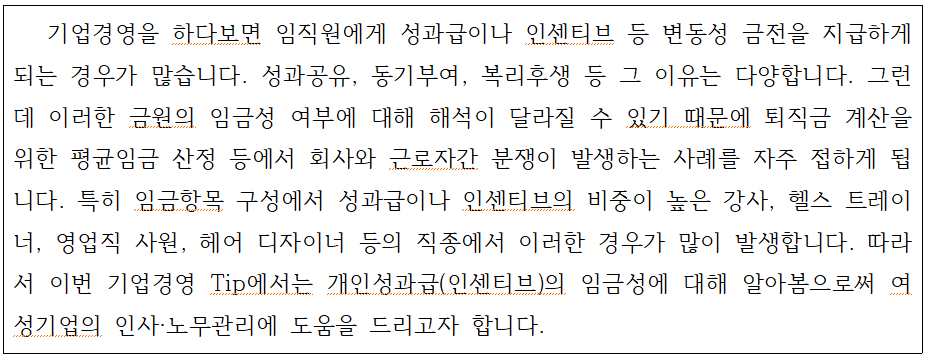external_image 기업경영을 하다보면 임직원에게 성과급이나 인센티브 등 변동성 금전을 지급하게 되는 경우가 많습니다. 성과공유, 동기부여, 복리후생 등 그 이유는 다양합니다. 그런 데 이러한 금원의 임금성 여부에 대해 해석이 달라질 수 있기 때문에 퇴직금 계산을 위한 평균임금 산정 등에서 회사와 근로자간 분쟁이 발생하는 사례를 자주 접하게 됩 니다. 특히 임금항목 구성에서 성과급이나 인센티브의 비중이 높은 강사, 헬스 트레이 너, 영업직 사원, 헤어 디자이너 등의 직종에서 이러한 경우가 많이 발생합니다. 따라 서 이번 기업경영 Tip에서는 개인성과급(인센티브)의 임금성에 대해 알아봄으로써 여 성기업의 인사·노무관리에 도움을 드리고자 합니다.