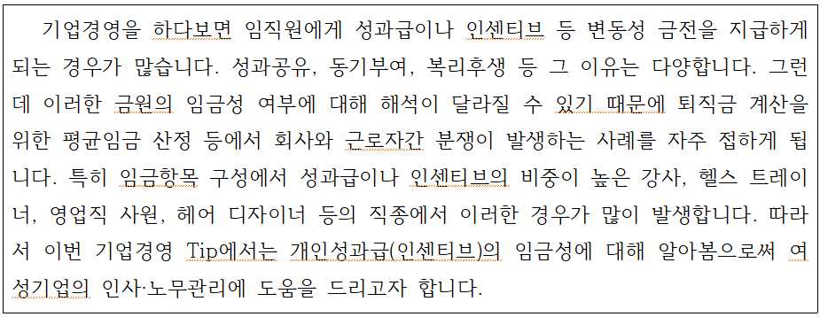 기업경영을 하다보면 임직원에게 성과급이나 인센티브 등 변동성 금전을 지급하게 되는 경우가 많습니다. 성과공유, 동기부여, 복리후생 등 그 이유는 다양합니다. 그런 데 이러한 금원의 임금성 여부에 대해 해석이 달라질 수 있기 때문에 퇴직금 계산을 위한 평균임금 산정 등에서 회사와 근로자간 분쟁이 발생하는 사례를 자주 접하게 됩 니다. 특히 임금항목 구성에서 성과급이나 인센티브의 비중이 높은 강사, 헬스 트레이 너, 영업직 사원, 헤어 디자이너 등의 직종에서 이러한 경우가 많이 발생합니다. 따라 서 이번 기업경영 Tip에서는 개인성과급(인센티브)의 임금성에 대해 알아봄으로써 여 성기업의 인사·노무관리에 도움을 드리고자 합니다.