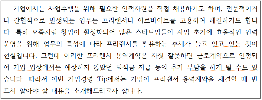 기업에서는 사업수행을 위해 필요한 인적자원을 직접 채용하기도 하며, 전문적이거 나 간헐적으로 발생되는 업무는 프리랜서나 아르바이트를 고용하여 해결하기도 합니 다. 특히 요즘처럼 창업이 활성화되어 많은 스타트업들이 사업 초기에 효율적인 인력 운영을 위해 업무의 특성에 따라 프리랜서를 활용하는 추세가 늘고 있고 있는 것이 현실입니다. 그런데 이러한 프리랜서 용역계약은 자칫 잘못하면 근로계약으로 인정되 어 기업 입장에서는 예상하지 않았던 퇴직금 지급 등의 추가 부담을 하게 될 수도 있 습니다. 따라서 이번 기업경영 Tip에서는 기업이 프리랜서 용역계약을 체결할 때 반 드시 알아야 할 내용을 소개해드리고자 합니다.