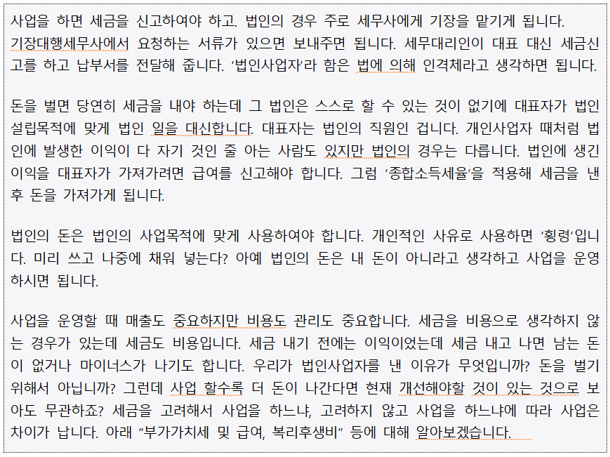 사업을 하면 세금을 신고하여야 하고, 법인의 경우 주로 세무사에게 기장을 맡기게 됩니다. 기장대행세무사에서 요청하는 서류가 있으면 보내주면 됩니다. 세무대리인이 대표 대신 세금신 고를 하고 납부서를 전달해 줍니다. 법인사업자라 함은 법에 의해 인격체라고 생각하면 됩니다. 돈을 벌면 당연히 세금을 내야 하는데 그 법인은 스스로 할 수 있는 것이 없기에 대표자가 법인 설립목적에 맞게 법인 일을 대신합니다. 대표자는 법인의 직원인 겁니다. 개인사업자 때처럼 법 인에 발생한 이익이 다 자기 것인 줄 아는 사람도 있지만 법인의 경우는 다릅니다. 법인에 생긴 이익을 대표자가 가져가려면 급여를 신고해야 합니다. 그럼 종합소득세율을 적용해 세금을 낸 후 돈을 가져가게 됩니다. 법인의 돈은 법인의 사업목적에 맞게 사용하여야 합니다. 개인적인 사유로 사용하면 횡령입니 다. 미리 쓰고 나중에 채워 넣는다? 아예 법인의 돈은 내 돈이 아니라고 생각하고 사업을 운영 하시면 됩니다. 사업을 운영할 때 매출도 중요하지만 비용도 관리도 중요합니다. 세금을 비용으로 생각하지 않 는 경우가 있는데 세금도 비용입니다. 세금 내기 전에는 이익이었는데 세금 내고 나면 남는 돈 이 없거나 마이너스가 나기도 합니다. 우리가 법인사업자를 낸 이유가 무엇입니까? 돈을 벌기 위해서 아닙니까? 그런데 사업 할수록 더 돈이 나간다면 현재 개선해야할 것이 있는 것으로 보 아도 무관하죠? 세금을 고려해서 사업을 하느냐, 고려하지 않고 사업을 하느냐에 따라 사업은 차이가 납니다. 아래 부가가치세 및 급여, 복리후생비 등에 대해 알아보겠습니다. 